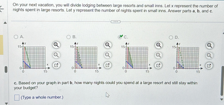 On your next vacation, you will divide lodging between large resorts and small inns. Let x represent the number of 
nights spent in large resorts. Let y represent the number of nights spent in small inns. Answer parts a, b, and c. 
A. 
B. 
C. 
D. 

c. Based on your graph in part b, how many nights could you spend at a large resort and still stay within 
your budget? 
(Type a whole number.)