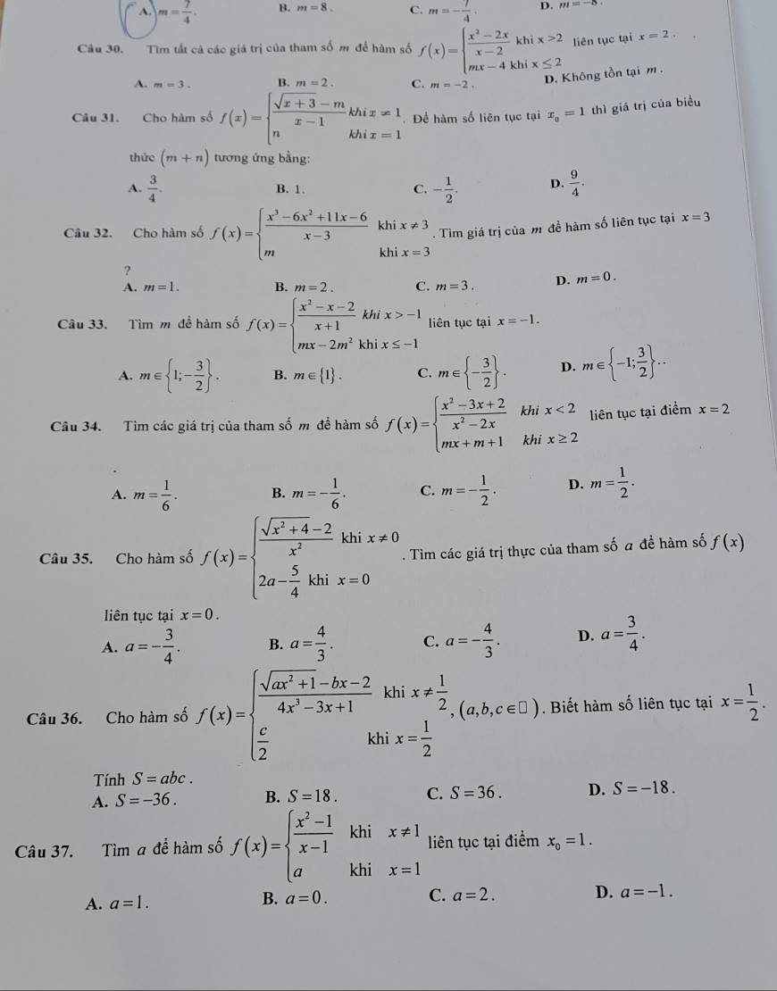 m= 7/4 . B. m=8. C. m=- 7/4 . D. m=-8
Câu 30. Tìm tất cả các giá trị của tham số m để hàm số f(x)=beginarrayl  (x^2-2x)/x-2 khix>2 mx-4khix≤ 2endarray. liên tục tại x=2.
A. m=3. B. m=2. C. m=-2. D. Không tồn tại m .
Câu 31. Cho hàm số f(x)=beginarrayl  (sqrt(x+3)-m)/x-1 khix!= 1 nkhix=1endarray. Để hàm số liên tục tại x_0=1 thì giá trị của biểu
thức (m+n) tương ứng bằng:
A.  3/4 . B. 1. C. - 1/2 . D.  9/4 .
Câu 32. Cho hàm số f(x)=beginarrayl  (x^3-6x^2+11x-6)/x-3 khix!= 3 mxhix=3endarray.. Tìm giá trị của m đề hàm số liên tục tại x=3
?
A. m=1. B. m=2. C. m=3. D. m=0.
Câu 33. Tìm m đề hàm số f(x)=beginarrayl  (x^2-x-2)/x+1 khix>-1 mx-2m^2khix≤ -1endarray. liên tục tại x=-1.
A. m∈  1;- 3/2  . B. m∈  1 . C. m∈  - 3/2  . D. m∈  -1; 3/2  ...
Câu 34. Tìm các giá trị của tham số m để hàm số f(x)=beginarrayl  (x^2-3x+2)/x^2-2x  mx+m+1endarray. khi x<2</tex> liên tục tại điểm x=2
khi x≥ 2
A. m= 1/6 . B. m=- 1/6 . C. m=- 1/2 . D. m= 1/2 .
Câu 35. Cho hàm số f(x)=beginarrayl  (sqrt(x^2+4)-2)/x^2 khix!= 0 2a- 5/4 khix=0endarray.. Tìm các giá trị thực của tham số a để hàm số f(x)
liên tục tại x=0.
A. a=- 3/4 . B. a= 4/3 . C. a=- 4/3 . D. a= 3/4 .
Câu 36. Cho hàm số f(x)=beginarrayl  (sqrt(ax^2+1)-bx-2)/4x^2-3x+1 khix!=  1/2   c/2 khix= 1/2 endarray. (a,b,c∈ C). Biết hàm số liên tục tại x= 1/2 .
Tính S=abc.
A. S=-36. B. S=18. C. S=36. D. S=-18.
khi
Câu 37. Tìm a để hàm số f(x)=beginarrayl  (x^2-1)/x-1  aendarray. khi beginarrayr x!= 1 x=1endarray liên tục tại điểm x_0=1.
A. a=1. B. a=0.
C. a=2. D. a=-1.