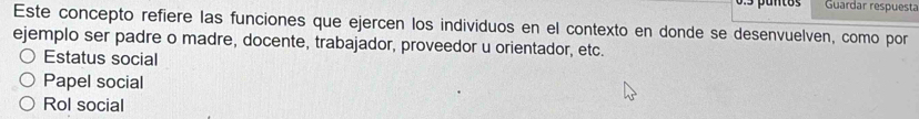 Guardar respuesta
Este concepto refiere las funciones que ejercen los individuos en el contexto en donde se desenvuelven, como por
ejemplo ser padre o madre, docente, trabajador, proveedor u orientador, etc.
Estatus social
Papel social
Rol social