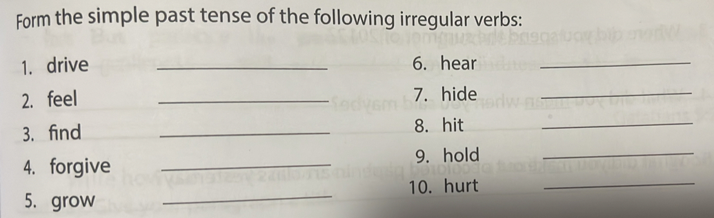 Form the simple past tense of the following irregular verbs: 
1. drive _6. hear_ 
2. feel _7. hide_ 
3. find 
_ 
8. hit 
_ 
4. forgive_ 
9. hold 
_ 
_ 
10. hurt_ 
5. grow