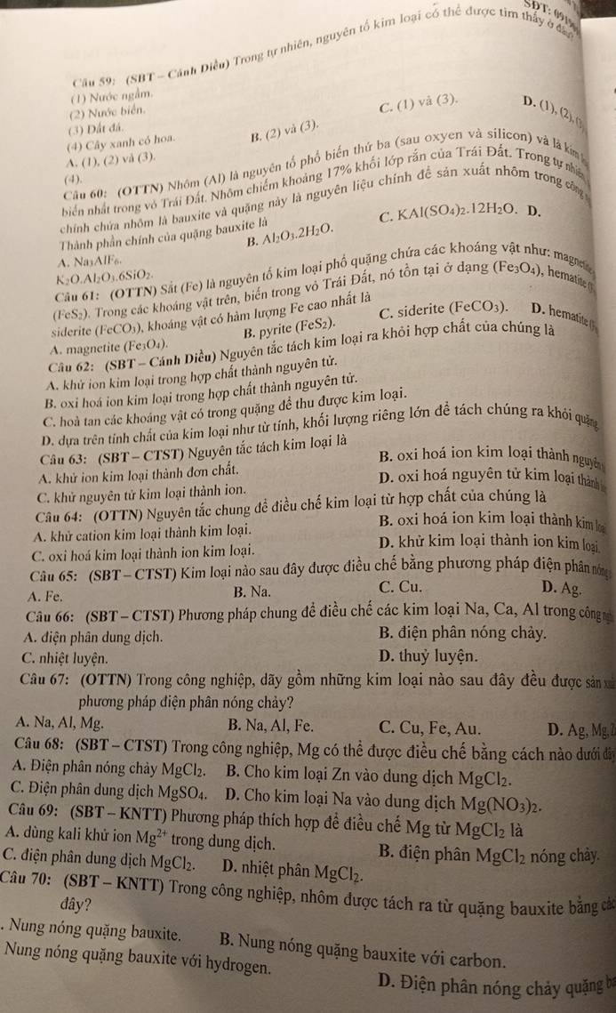 Cầu 59: (SBT - Cánh Điều) Trong tự nhiên, nguyên tổ kim loại có thể được tìm thấy ở đầu
(1) Nước ngầm.
(2) Nước biển.
C. (1) vå (3). D. (1),(2),(
(3) Đất đá.
A. (1), (2) vå (3). (4) Cây xanh có hoa. B. (2) và (3).
H  
Câu 60: (OTTN) Nhôm (Al) là nguyên tổ phổ biển thứ ba (sau oxyen và silicon) và là kim
(4).
biển nhất trong vô Trái Đất, Nhôm chiếm khoảng 17% khối lớp rắn của Trái Đất. Trong tự nia
chính chứa nhôm là bauxite và quặng này là nguyên liệu chính đề sản xuất nhôm trong công
C. KAl(SO_4)_2.12H_2O. D.
Thành phần chính của quặng bauxite là Al_2O_3.2H_2O.
B.
A. Na_3AIF_6.
K_2O.Al_2O_3.6SiO_2.
(Fe_3O_4)
) Sắt (Fe) là nguyên tố kim loại phố quặng chứa các khoán d: magneió
(F S_2 0. Trong các khoáng vật trên, biến trong vô Trái Đất, nó tồn tại ở dạng
siderite (FeCO_3) 0, khoáng vật có hàm lượng Fe cao nhất là
B. pyrite (FeS_2). C. siderite (FeCO_3).
Câu 62: (SE h Diều) Nguyên tắc tách kim loại ra khỏi hợp chất của chúng là
A. magnetite (Fe_3O_4).
A. khử ion kim loại trong hợp chất thành nguyên tử.
B. oxi hoá ion kim loại trong hợp chất thành nguyên tử.
C. hoà tan các khoáng vật có trong quặng để thu được kim loại.
D. dựa trên tính chất của kim loại như từ tính, khối lượng riêng lớn đề tách chúng ra khỏi quảng
Câu 63: (SBT - CTST) Nguyên tắc tách kim loại là
B. oxi hoá ion kim loại thành nguyên
A. khử ion kim loại thành đơn chất.
D. oxi hoá nguyên tử kim loại thành
C. khử nguyên tử kim loại thành ion.
Câu 64:  (OTTN) Nguyên tắc chung đề điều chế kim loại từ hợp chất của chúng là
B. oxi hoá ion kim loại thành kim h
A. khử cation kim loại thành kim loại. D. khử kim loại thành ion kim loại
C. oxi hoá kim loại thành ion kim loại.
Câu 65: (SBT- CTST) Kim loại nào sau đây được điều chế bằng phương pháp điện phân nóng
A. Fe. B. Na. C. Cu. D. Ag.
Câu 66: (SBT - CTST) Phương pháp chung đề điều chế các kim loại Na, Ca, Al trong công m
A. diện phân dung dịch. B. điện phân nóng chảy.
C. nhiệt luyện. D. thuỷ luyện.
Câu 67: (OTTN) Trong công nghiệp, dãy gồm những kim loại nào sau đây đều được sản x
phương pháp điện phân nóng chảy?
A. Na, Al, Mg. B. Na, Al, Fe. C. ( u. , Fe, Au. D. Ag,Mg,2
Câu 68: (SBT - CTST) Trong công nghiệp, Mg có thể được điều chế bằng cách nào dưới đâi
A. Điện phân nóng chảy MgCl_2. B. Cho kim loại Zn vào dung dịch MgCl_2.
C. Điện phân dung dịch MgSO_4. D. Cho kim loại Na vào dung dịch Mg(NO_3)_2.
Câu 69: (SBT - KNTT) Phương pháp thích hợp đề điều chế Mg từ MgCl_2 là
A. dùng kali khử ion Mg^(2+) trong dung dịch. B. điện phân MgCl_2 nóng chảy.
C. điện phân dung dịch MgCl_2. D. nhiệt phân MgCl_2.
Câu 70: (SBT - KNTT) Trong công nghiệp, nhôm được tách ra từ quặng bauxite bằng các
đây?
. Nung nóng quặng bauxite. B. Nung nóng quặng bauxite với carbon.
Nung nóng quặng bauxite với hydrogen.
D. Điện phân nóng chảy quặng ba