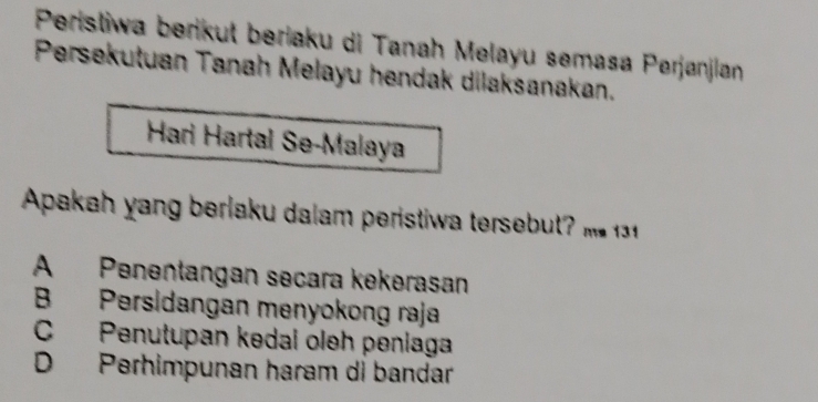 Peristiwa berikut beriaku di Tanah Melayu semasa Perjanjian
Persekutuan Tanah Melayu hendak dilaksanakan.
Hari Hartal Se-Malaya
Apakah n berlaku dalam peristi te s u
A Penentangan secara kekerasan
B Persidangan menyokong raja
C Penutupan kedai oleh peniaga
D Perhimpunan haram di bandar