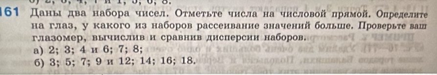 161 Даньдва набора чисел. Отметьте числа на числовой πрямой. Определиτе 
на глаз, у какого из наборов рассеивание значений больше. Проверьте ваш 
глазомер, вычислив и сравнив дисперсии наборов. 
a) 2; 3; 4 и 6; 7; 8; 
6) 3; 5; 7; 9 и 12; 14; 16; 18.