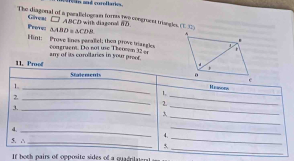 eis and corollaries. 
The diagonal of a parallelogram forms two congruent triangles overline BD. (L32) 
Given: □ ABCD with diagonal 
Prove: △ ABD≌ △ CDB. 
Hint: Prove lines parallel; then prove triangles 
congruent. Do not use Theorem 32 or 
any of its corollaries in your proof. 
11. Proof 
Statements 
1._ 
Reasons 
_ 
1, 
2._ 
2. 
3._ 
_ 
3. 
_ 
4._ 
4. 
_ 
5. ∴_ 
_ 
_ 
5. 
If both pairs of opposite sides of a quadrilaterl