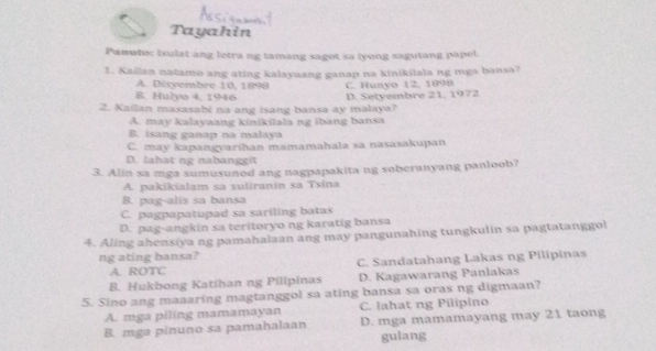 Tayahin
Panuto: isulat ang letra ng tamang sagot sa lyong sagutang papel.
1. Kailan natamo ang ating kalayaang ganap na kinikilala ng mga bansa?
A. Disyembre 10, 1898
B. Hulyo 4, 1946 C. Hunyo 12, 1898
2. Kailan masasabi na ang isang bansa ay malaya? D. Setyembre 21, 1972
A. may kalayaang kinikilala ng ibang bansa
B. isang ganap na malaya
C. may kapangyarihan mamamahala sa nasasakupan
D. lahat ng nabanggit
3. Alin sa mga sumusunod ang nagpapakita ng soberanyang panloob?
A. pakikialam sa suliranin sa Tsina
B. pag-alis sa bansa
C. pagpapatupad sa sariling batas
D. pag-angkin sa teritoryo ng karatig bansa
4. Aling ahensiya ng pamahalaan ang may pangunahing tungkulin sa pagtatanggol
ng ating bansa?
A. ROTC C. Sandatahang Lakas ng Pilipinas
B. Hukbong Katihan ng Pilipinas D. Kagawarang Panlakas
5. Sino ang maaaring magtanggol sa ating bansa sa oras ng digmaan?
A. mga piling mamamayan C. lahat ng Pilipino
B. mga pinuno sa pamahalaan D. mga mamamayang may 21 taong
gulang