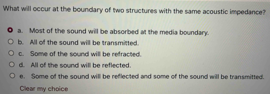 What will occur at the boundary of two structures with the same acoustic impedance?
a. Most of the sound will be absorbed at the media boundary.
b. All of the sound will be transmitted.
c. Some of the sound will be refracted.
d. All of the sound will be reflected.
e. Some of the sound will be reflected and some of the sound will be transmitted.
Clear my choice