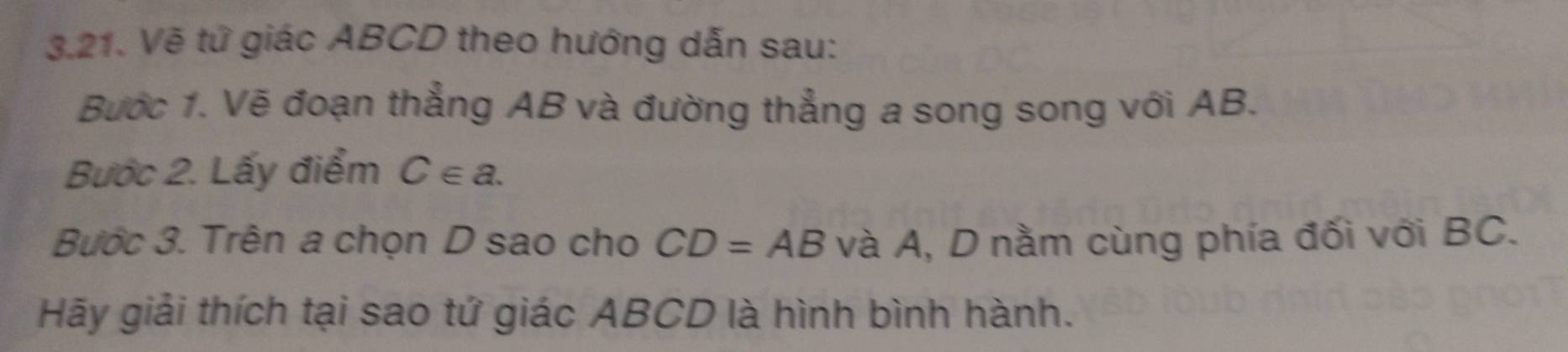 Vẽ tứ giác ABCD theo hướng dẫn sau: 
Bước 1. Vẽ đoạn thẳng AB và đường thẳng a song song với AB. 
Bước 2. Lấy điểm C∈ a. 
Bước 3. Trên a chọn D sao cho CD=AB và A, D nằm cùng phía đối với BC. 
Hãy giải thích tại sao tứ giác ABCD là hình bình hành.