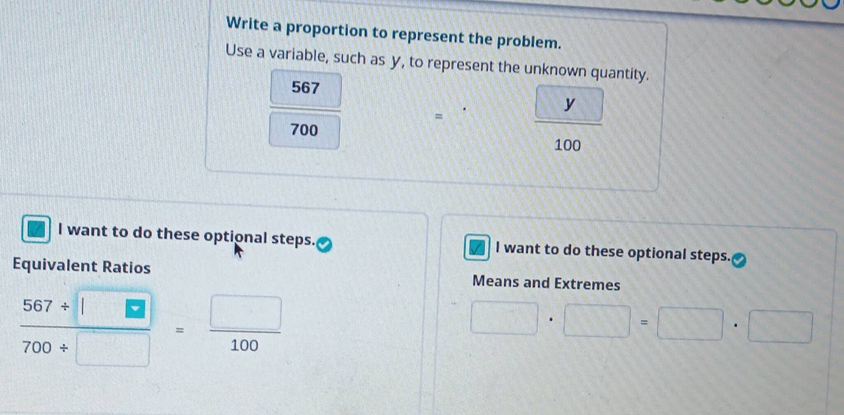 Write a proportion to represent the problem. 
Use a variable, such as y, to represent the unknown quantity.
567
=
700
 □ y/100 
I want to do these optional steps. l want to do these optional steps. 
Equivalent Ratios Means and Extremes
 (567/ □ )/700/ □  = □ /100 
□ · □ =□ · □