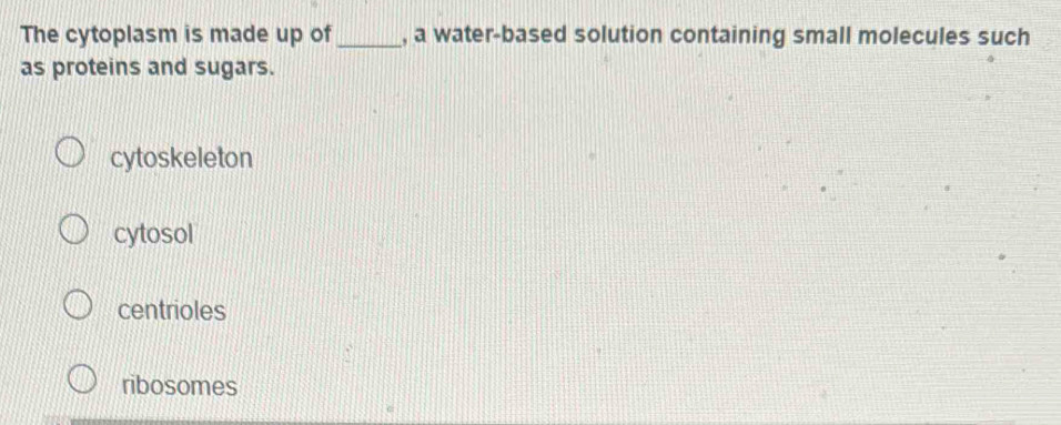 The cytoplasm is made up of_ , a water-based solution containing small molecules such
as proteins and sugars.
cytoskeleton
cytosol
centrioles
ribosomes