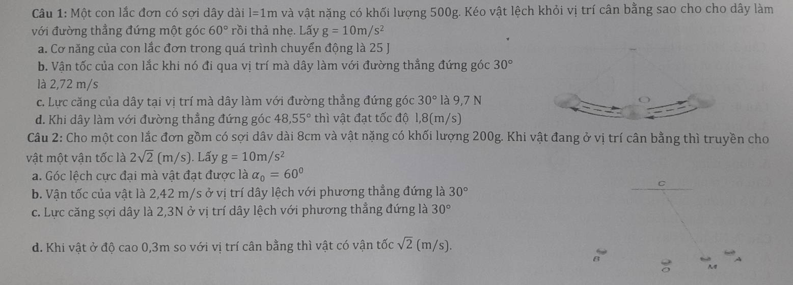 Một con lắc đơn có sợi dây dài l=1m và vật nặng có khối lượng 500g. Kéo vật lệch khỏi vị trí cân bằng sao cho cho dây làm
với đường thẳng đứng một góc 60° rồi thả nhẹ. Lấy g=10m/s^2
a. Cơ năng của con lắc đơn trong quá trình chuyển động là 25 J
b. Vận tốc của con lắc khi nó đi qua vị trí mà dây làm với đường thẳng đứng góc 30°
là 2,72 m/s
c. Lực căng của dây tại vị trí mà dây làm với đường thẳng đứng góc 30° là 9,7 N
d. Khi dây làm với đường thẳng đứng góc 48, 55° thì vật đạt tốc độ l, 8(m/s)
Câu 2: Cho một con lắc đơn gồm có sợi dâv dài 8cm và vật nặng có khối lượng 200g. Khi vật đang ở vị trí cân bằng thì truyền cho
vật một vận tốc là 2sqrt(2)(m/s). Lấy g=10m/s^2
a. Góc lệch cực đại mà vật đạt được là alpha _0=60°
b. Vận tốc của vật là 2,42 m/s ở vị trí dây lệch với phương thẳng đứng là 30°
c. Lực căng sợi dây là 2, 3N ở vị trí dây lệch với phương thẳng đứng là 30°
d. Khi vật ở độ cao 0,3m so với vị trí cân bằng thì vật có vận tốc sqrt(2)(m/s).