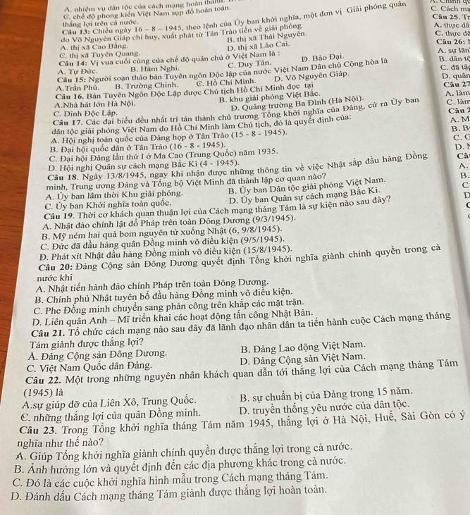 A. nhiệm vụ dân tộc của cách mạng hoàn thán
C. chế độ phong kiến Việt Nam sụp đổ hoàn toàn.
Câu 25. Tr
Câu 13: Chiếu ngày 16- 8 - 1945, theo lệnh của Ủy ban khởi nghĩa, một đơn vị Giải phóng quân
C. Cách mạ
thắng lợi trên cả nước. A. thực dâ
A. thị xã Cao Bằng đo Võ Nguyên Giáp chỉ huy, xuất phát từ Tân Trào tiến về giải phỏng
B. thị xã Thái Nguyên.
C. thực dã
A. sự lãn
Câu 14: Vị vua cuối cùng của chế độ quân chủ ở Việt Nam là : D. thị xã Lào Cai.
Câu 26:
C. thị xã Tuyên Quang.
A. Tự Đức. B. Hàm Nghi. C. Duy Tân. D. Bảo Đại.
C. đã tật
Câu 15: Người soạn thảo bản Tuyên ngôn Độc lập của nước Việt Nam Dân chủ Cộng hòa là B. dân tổ
A.Trần Phú. B. Trường Chinh. C. Hồ Chí Minh D. quân
Câu 27
Câu 16. Bản Tuyên Ngôn Độc Lập được Chủ tịch Hồ Chí Minh đọc tại D. Võ Nguyên Giáp.
B. khu giải phóng Việt Bắc.
A.Nhà hát lớn Hà Nội. A. làm
D. Quảng trường Ba Đình (Hà Nội).
Cầu 17. Các đại biểu đều nhất trí tán thành chủ trương Tổng khởi nghĩa của Đảng, cử ra Ủy ban C. làm
C. Dinh Độc Lập.
A. M
dân tộc giải phóng Việt Nam do Hồ Chí Minh làm Chủ tịch, đó là quyết định của: Câu 2
B. B
A. Hội nghị toàn quốc của Đảng họp ở Tân Trào (15-8-1945)
B. Đại hội quốc dân ở Tân Trào
C. Đại hội Đảng lần thứ I ở Ma Cao (Trung Quốc) năm 1935. (16-8-1945). C. G
D. Hội nghị Quân sự cách mạng Bắc Ki(4-1945). D. 
A.
Câu 18. Ngày 13/8/1945, ngay khi nhận được những thông tin về việc Nhật sắp đầu hàng Đồng Câ
minh, Trung ương Đảng và Tổng bộ Việt Minh đã thành lập cơ quan nào?
B.
A. Ủy ban lâm thời Khu giải phóng. c
C. Ủy ban Khởi nghĩa toàn quốc, B. Ủy ban Dân tộc giải phóng Việt Nam.
D. Ủy ban Quân sự cách mạng Bắc Kì.
(
Câu 19. Thời cơ khách quan thuận lợi của Cách mạng tháng Tám là sự kiện nào sau đây? D
A. Nhật đảo chính lật đồ Pháp trên toàn Đông Dương (9/3/1945).
B. Mỹ ném hai quả bom nguyên tử xuống Nhật (6,9 /8/ 194 5).
C. Đức đã đầu hàng quân Đồng minh vô điều kiện (9/5/1945).
Đ. Phát xít Nhật đầu hàng Đồng minh vô điều kiện (15/8/1945).
Câu 20: Đảng Cộng sản Đông Dương quyết định Tông khởi nghĩa giành chính quyền trong cả
nước khi
A. Nhật tiến hành đảo chính Pháp trên toàn Đông Dương.
B. Chính phủ Nhật tuyên bố đầu hàng Đồng minh vô điều kiện.
C. Phe Đồng minh chuyển sang phản công trên khắp các mặt trận.
D. Liên quân Anh - Mĩ triển khai các hoạt động tấn công Nhật Bản.
Câu 21. Tổ chức cách mạng nào sau đây đã lãnh đạo nhân dân ta tiến hành cuộc Cách mạng tháng
Tám giành được thắng lợi?
A. Đảng Cộng sản Đông Dương. B. Đảng Lao động Việt Nam.
C. Việt Nam Quốc dân Đảng. D. Đảng Cộng sản Việt Nam.
Câu 22. Một trong những nguyên nhân khách quan dẫn tới thắng lợi của Cách mạng tháng Tám
(1945) là
A.sự giúp đỡ của Liên Xô, Trung Quốc. B. sự chuẩn bị của Đảng trong 15 năm.
C. những thắng lợi của quân Đồng minh. D. truyền thống yêu nước của dân tộc.
Câu 23. Trong Tổng khởi nghĩa tháng Tám năm 1945, thắng lợi ở Hà Nội, Huế, Sài Gòn có ý
nghĩa như thế nào?
A. Giúp Tổng khởi nghĩa giành chính quyền được thắng lợi trong cả nước.
B. Ảnh hưởng lớn và quyết định đến các địa phương khác trong cả nước.
C. Đó là các cuộc khởi nghĩa hình mẫu trong Cách mạng tháng Tám.
D. Đánh dấu Cách mạng tháng Tám giành được thắng lợi hoàn toàn.