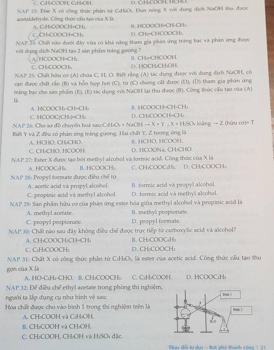 C. C₂H₅COOH, C₂H₅OH. D. C₂H₃COOH, HCHO.
NAP 23: Etse X có công thức phân tử C₄H₂O₂. Dun nóng X với dung dịch NaOH thu được
acetaldehyde. Công thức cấu tạo của X là
A. C₂H₃COOCH=CH₂. B. HCOOCH=CH-CH₃.
C. CH₃COOCH=CH₂. D. CH₂=CHCOOCH₂.
NAP 24: Chất nào dưới đây vừa có khả năng tham gia phản ứng tráng bạc và phản ứng được
với dung dịch NaOH tạo 2 sản phẩm tráng gương ?
A. HCOOCH=CH₂. B. CH₂=CHCOOH.
C. CH₃COOCH₃. D. HOCH₂CH₂OH.
NAP 25: Chất hữu cơ (A) chứa C, H, O. Biết rằng (A) tác dụng được với dung dịch NaOH, cô
cạn được chất rắn (B) và hỗn hợp hơi (C), từ (C) chưng cất được (D), (D) tham gia phản ứng
tráng bạc cho sản phẩm (E), (E) tác dụng với NaOH lại thu được (B). Công thức cấu tạo của (A)
là
A. HCOOCH₂-CH=CH₂ B. HCOOCH=CH-CH₃
C. HCOOC(CH₃)=CH₂ D. CH₃COOCH=CH₂
NAP 26: Cho sơ đồ chuyển hoá sau:C₃H₄O₂ + NaOH → X + Y ; X + H₂SO₄ loãng → Z (hữu cơ)+ T
Biết Y và Z đều có phản ứng tráng gương. Hai chất Y, Z tương ứng là
A. HCHO, CH₃CHO. B. HCHO, HCOOH.
C. CH₃CHO, HCOOH. D. HCOONa, CH₃CHO.
NAP 27: Ester X được tạo bởi methyl alcohol và formic acid. Công thức của X là
A. HCOOC₂H₅. B. HCOOCH₃. C. CH₃COOC₂H₅. D. CH₃COOCH₃.
NAP 28: Propyl formate được điều chế từ
A. acetic acid và propyl alcohol. B. formic acid và propyl alcohol.
C. propinic acid và methyl alcohol. D. formic acid và methyl alcohol.
NAP 29: Sản phẩm hữu cơ của phản ứng ester hóa giữa methyl alcohol và propinic acid là
A. methyl acetate. B. methyl propionate.
C. propyl propionate. D. propyl formate.
NAP 30: Chất nào sau đây không điều chế được trực tiếp từ carboxylic acid và alcohol?
A. CH₃COOCH₂CH=CH₂ B. CH₃COOC₆H₅
C. C₂H₅COOCH₃ D. CH₃COOCH₃
NAP 31: Chất X có công thức phân tử C₃H₆O₂, là ester của acetic acid. Công thức cấu tạo thu
gọn của X là
A. HO-C₂H₄-CHO. B. CH₃COOCH₃. C. C₂H₅COOH. D. HCOOC₂H₅
NAP 32: Để điều chế ethyl acetate trong phòng thí nghiệm,
người ta lắp dụng cụ như hình vẽ sau:
Hóa chất được cho vào bình 1 trong thí nghiệm trên là
A. CH₃COOH và C₂H₅OH.
B. CH₃COOH và CH₃OH.
C. CH₃COOH, CH₃OH và H₂SO₄ đặc.
Thay đổi tư duy - Bứt phá thành công | 21