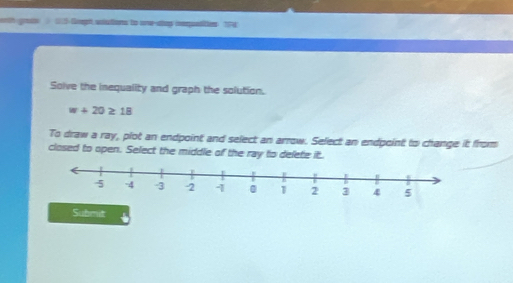 erth grass 15 Geph solutions to orw-stup iequstities TPE 
Solve the inequality and graph the solution.
w+20≥ 18
To draw a ray, plot an endpoint and select an arrow. Select an endpoint to change it from 
closed to open. Select the middle of the ray to delete it. 
Submit