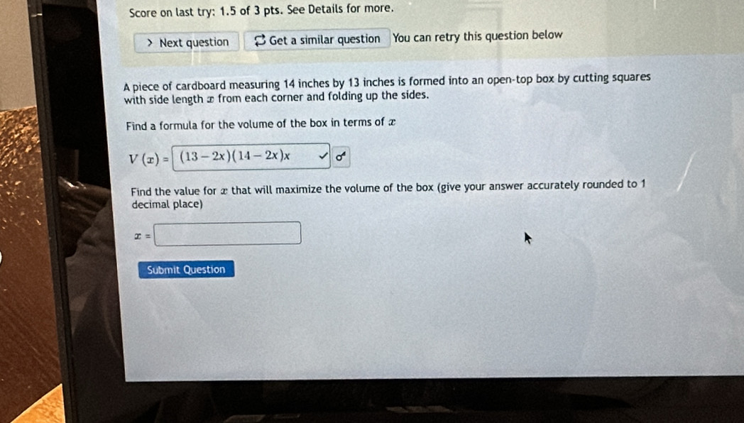 Score on last try: 1.5 of 3 pts. See Details for more. 
> Next question Get a similar question You can retry this question below 
A piece of cardboard measuring 14 inches by 13 inches is formed into an open-top box by cutting squares 
with side length x from each corner and folding up the sides. 
Find a formula for the volume of the box in terms of x
V(x)=(13-2x)(14-2x)x
Find the value for x that will maximize the volume of the box (give your answer accurately rounded to 1
decimal place)
x=□
Submit Question