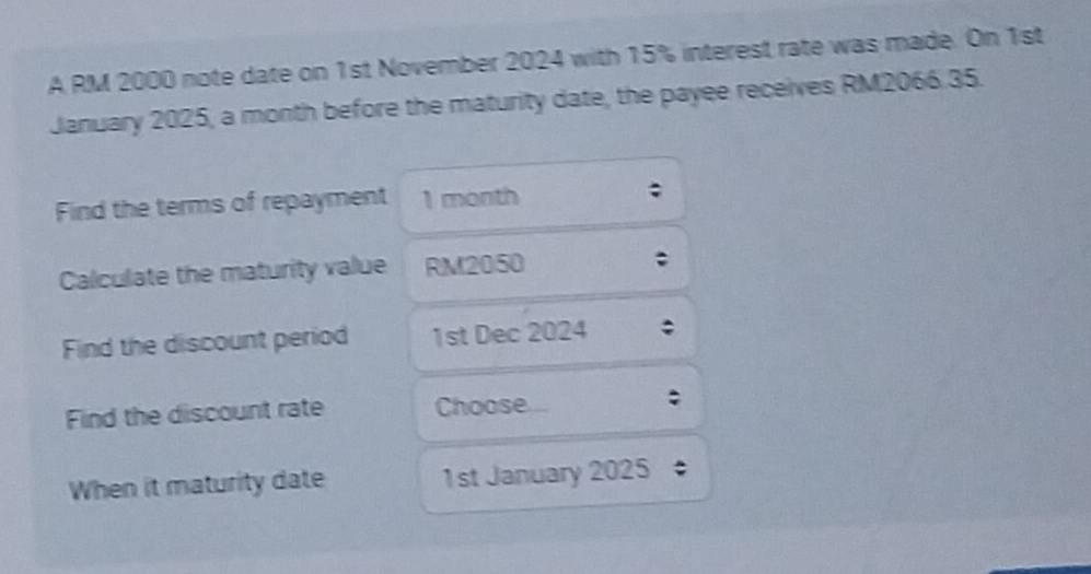 A RM 2000 note date on 1st November 2024 with 15% interest rate was made. On 1st 
January 2025, a month before the maturity date, the payee receives RM2066.35. 
Find the terms of repayment 1 month; 
Calculate the maturity value RM2050; 
Find the discount period 1st Dec 2024 
Find the discount rate Choose. 
When it maturity date 1st January 2025