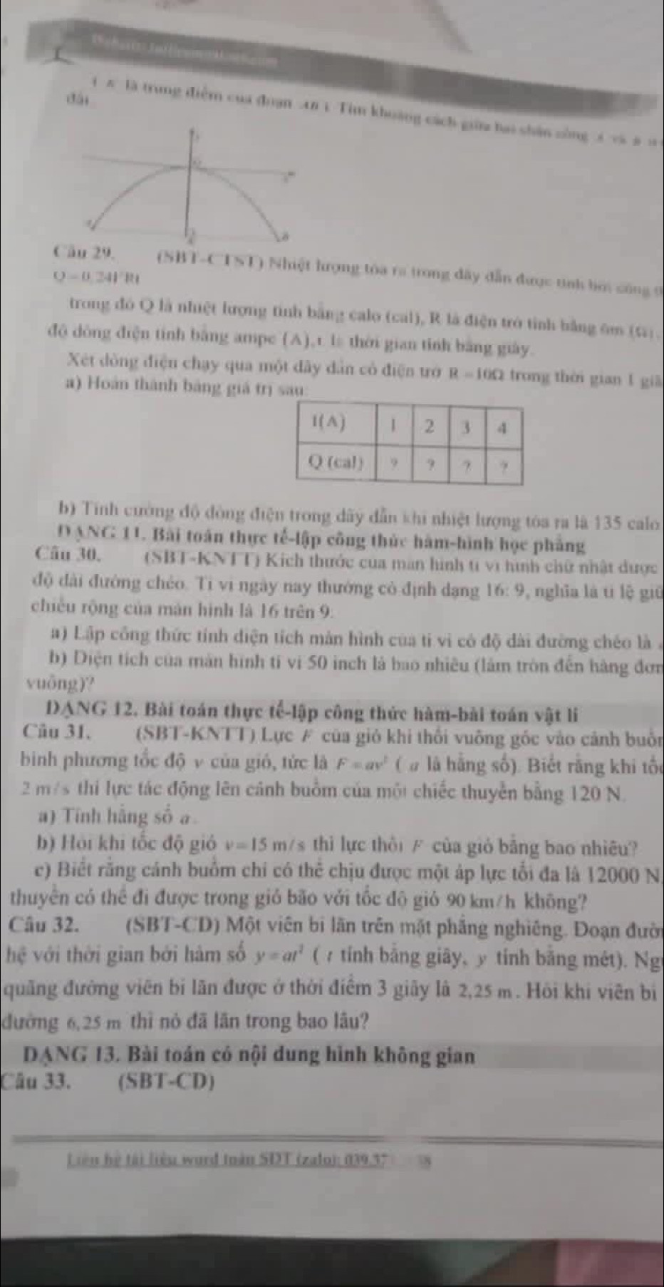 dài
1 # là trung điễm của đoạn A8 1. Tim khoảng cách giữaa bai shản sòng 5 và # =
1
. 
Cầu 29. (SBT-C 1> ( T)  Nhiệt hượng tóa ra trong đây dẫn được tinh bơi công ở
Q=0.241'Rt
trong đó Q là nhiệt lượng tinh bằng calo (cal), R là điện trò tỉnh bằng 6m (4).
độ dòng điện tính bằng ampe (A),t. l thời gian tỉnh bằng giày.
Xét dòng điện chạy qua một dây dân có điện trớ R=10Omega trong thời gian 1 giā
a) Hoàn thành bảng giá trị sa
b) Tính cường độ đòng điện trong dây dẫn khi nhiệt lượng tóa ra là 135 calo
D ANG 11. Bài toán thực tế-lập công thức hàm-hình học phẳng
Câu 30, (SBT-KNTT) Kích thước của man hình t vi hình chữ nhật được
độ đài đường chéo. Tỉ vi ngày nay thướng có định dạng 16: 9, nghĩa là ti lệ giữ
chiều rộng của mán hình là 16 trên 9.
a) Lập công thức tính diện tích màn hình của tỉ vi có độ dài đường chéo là .
b) Diện tích của màn hình tí vị 50 inch là bao nhiều (làm tròn đến hàng đơn
vuōng)?
DANG 12. Bài toán thực tế-lập công thức hàm-bài toán vật li
Câu 31. (SBT-KNTT) Lực # của giỏ khi thối vuông gốc vào cảnh buổn
bình phương tốc độ v của gió, tức là F=av^2 ( # là hằng số). Biết rằng khi tốc
2 m/s thi lực tác động lên cánh buồm của một chiếc thuyễn bằng 120 N.
a) Tính hằng số a
b) Hội khi tốc độ gió v=15m /s thì lực thời / của giỏ bảng bao nhiêu?
c) Biết rằng cánh buồm chi có thể chịu được một áp lực tổi đa là 12000 N
thuyên có thể đi được trong giỏ bão với tốc độ giỏ 90 km/h không?
Câu 32.  (SBT-CD) Một viên bì lãn trên mặt phẳng nghiêng. Đoạn đười
hệ với thời gian bởi hàm số y=at^2 ( 7tính bằng giây, y tính bằng mét). Ng
quãng đường viên bị lãn được ở thời điểm 3 giây là 2,25 m . Hội khi viên bị
đường 6,25 m thì nỏ đã lần trong bao lâu?
DANG 13. Bài toán có nội dung hình không gian
Câu 33. (SBT-CD)
L iên hệ tài liêu wurd toàn SDT (zalo): 039.37 38