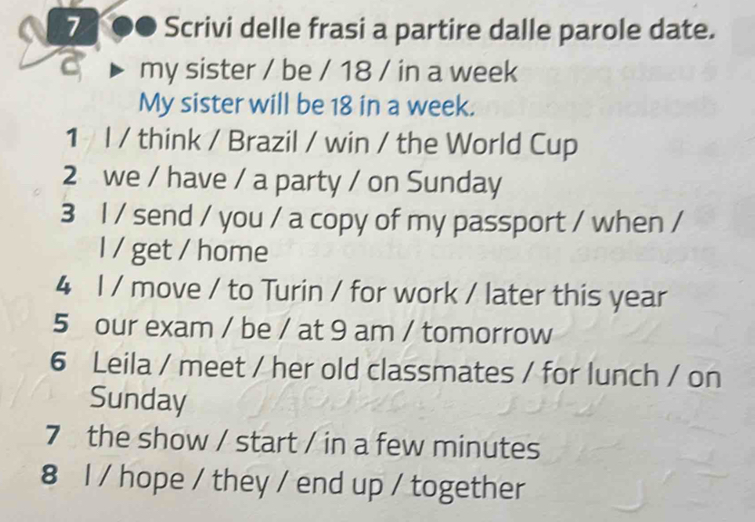 7 ●● Scrivi delle frasi a partire dalle parole date. 
my sister / be / 18 / in a week 
My sister will be 18 in a week. 
1 I / think / Brazil / win / the World Cup 
2 we / have / a party / on Sunday 
3 l / send / you / a copy of my passport / when / 
I / get / home 
4 l / move / to Turin / for work / later this year 
5 our exam / be / at 9 am / tomorrow 
6 Leila / meet / her old classmates / for lunch / on 
Sunday 
7 the show / start / in a few minutes 
8 l / hope / they / end up / together