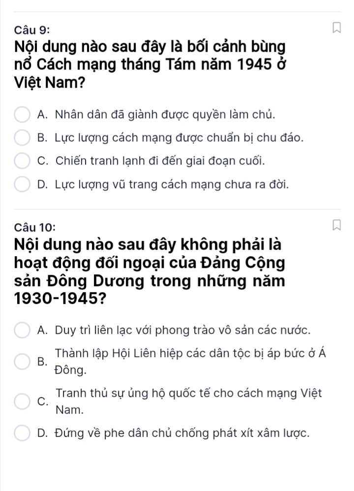 Nội dung nào sau đây là bối cảnh bùng
nổ Cách mạng tháng Tám năm 1945 ở
Việt Nam?
A. Nhân dân đã giành được quyền làm chủ.
B. Lực lượng cách mạng được chuẩn bị chu đáo.
C. Chiến tranh lạnh đi đến giai đoạn cuối.
D. Lực lượng vũ trang cách mạng chưa ra đời.
Câu 10:
Nội dung nào sau đây không phải là
hoạt động đối ngoại của Đảng Cộng
sản Đông Dương trong những năm
1930-1945?
A. Duy trì liên lạc với phong trào vô sản các nước.
B. Thành lập Hội Liên hiệp các dân tộc bị áp bức ở Á
Đông.
C. Tranh thủ sự ủng hộ quốc tế cho cách mạng Việt
Nam.
D. Đứng về phe dân chủ chống phát xít xâm lược.