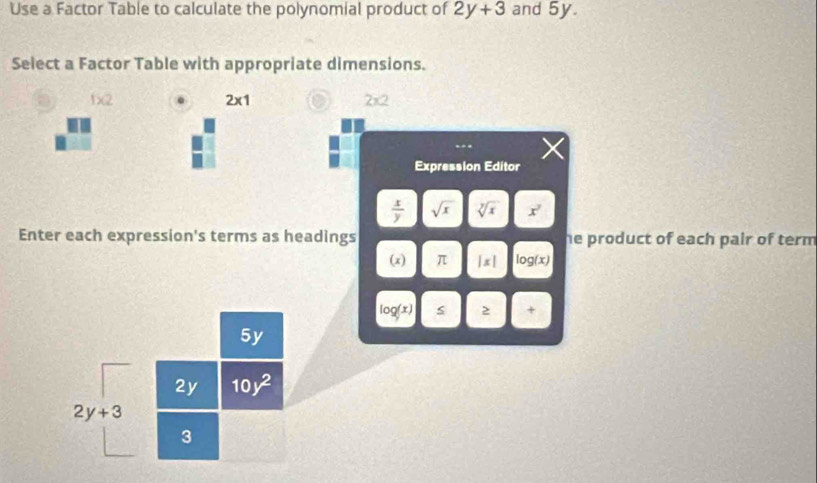 Use a Factor Table to calculate the polynomial product of 2y+3 and 5y. 
Select a Factor Table with appropriate dimensions. 
1)(2 . 2* 1 2* 2
Expression Editor
 x/y  sqrt(x) sqrt[y](x) x°
Enter each expression's terms as headings he product of each pair of term 
(x) π |x| log (x)
log(x) s > +
5y
2y 10y^2
2y+3
3