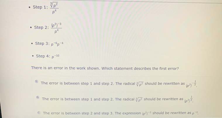 Ste p1: sqrt[3](p^2)/p^4 
Step2:frac (p^2)^-3p^4
Step3:p^(-6)p^(-4)
Step 4:p^(-10)
There is an error in the work shown. Which statement describes the first error?
The error is between step 1 and step 2. The radical sqrt[3](p^2) should be rewritten as (p^2)^- 1/3 .
The error is between step 1 and step 2. The radical sqrt[3](p^2) should be rewritten as (p^2)^ 1/3 .
The error is between step 2 and step 3. The expression (p^2)^-3 should be rewritten as p^(-1).