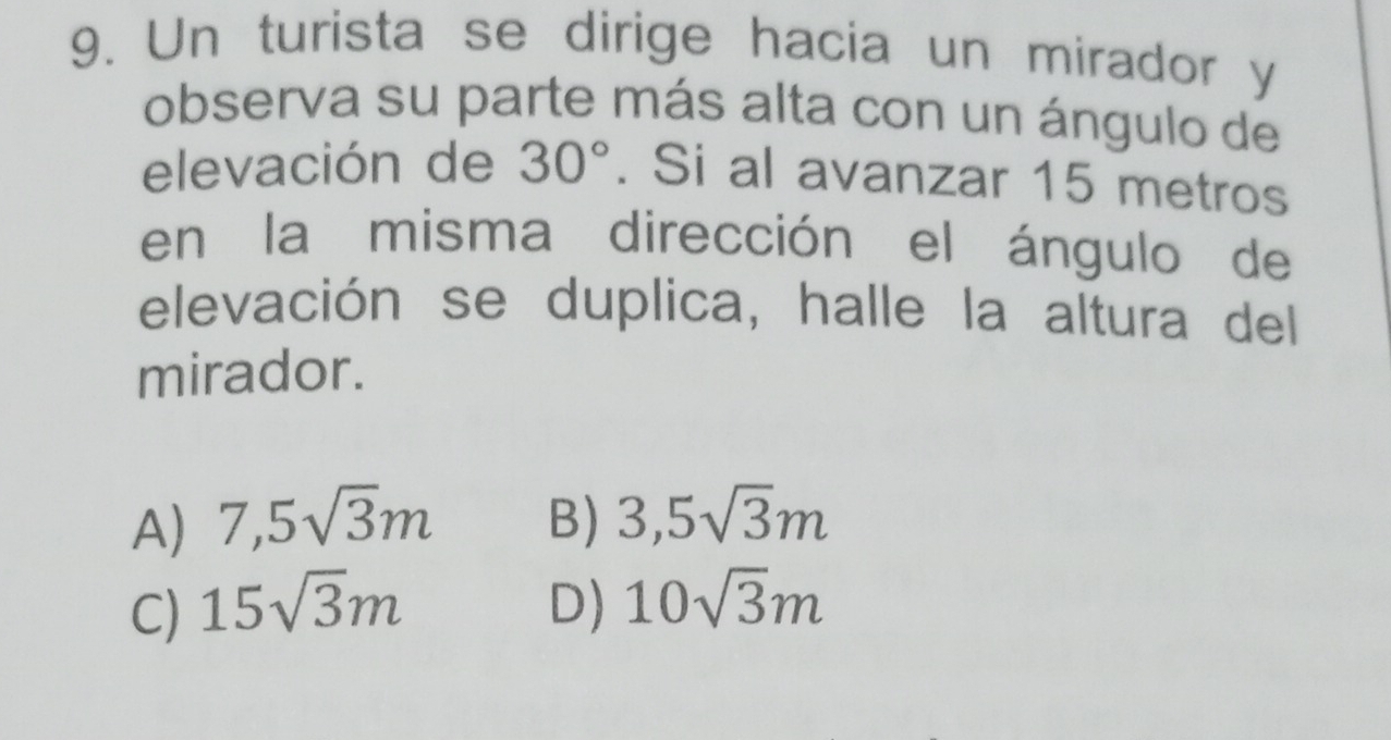 Un turista se dirige hacia un mirador y
observa su parte más alta con un ángulo de
elevación de 30°. Si al avanzar 15 metros
en la misma dirección el ángulo de
elevación se duplica, halle la altura del
mirador.
A) 7,5sqrt(3)m B) 3,5sqrt(3)m
C) 15sqrt(3)m D) 10sqrt(3)m