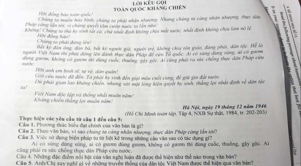 lời kêu gọi
toàn quốc kháng chiên
Hỡi đồng bào toàn quốc!
Chùng ta muồn hỏa bình, chủng ta phải nhân nhượng. Nhưng chủng ta càng nhân nhượng, thực dân   
Pháp càng lần tới, vì chủng quyết tâm cướp nước ta lần nữa!
Không! Chủng ta thà hy sinh tát cá, chứ nhất định không chịu mất nước, nhất định không chịu làm nô lệ
Hỡi đồng bào!
Chủng ta phải đứng lên!
Bắt kỳ đàn ông, đân bà, bắt kỳ người già, người trẻ, không chia tồn giáo, đáng phải, dân tộc. Hễ là El
người Việt Nam thì phải đứng lên đánh thực dân Pháp để cứu Tổ quốc. Ai có súng dùng súng, ai có gươm
dùng gươm, không có gươm thi dùng cuốc, thuống, gáy gộc. Ai cũng phải ra sức chống thực dân Pháp cứu
nước.
Hỡi anh em binh sĩ, tự vệ, dân quân!
Giờ cửu nước đã đến. Ta phải hy sinh đến giọt máu cuối cùng, để giữ gìn đất nước.
Dù phải gian lao kháng chiến, những với một long kiên quyết hy sinh, thắng lợi nhất định về dân tộc
ta!
Việt Nam độc lập và thống nhất muôn năm!
Kháng chiến thắng lợi muôn năm!
Hà Nội, ngày 19 tháng 12 năm 1946
(Hồ Chi Mình toàn tập, Tập 4, NXB Sự thật, 1984, tr. 202-203)
Thực hiện các yêu cầu từ câu 1 đến câu 5:
Câu 1. Phương thức biểu đạt chính của văn bản là gì?
Câu 2. Theo văn bản, vì sao chúng ta càng nhân nhượng, thực dân Pháp càng lần tới?
Câu 3. Việc sử dụng biện pháp tu từ liệt kê trong những câu văn sau có tác dụng gì?
Ai có súng dùng súng, ai có gươm dùng gươm, không có gươm thì dùng cuốc, thuồng, gậy gộc. Ai ξ
cũng phài ra sức chồng thực dân Pháp cứu nước.
Câu 4. Những đặc điểm nổi bật của văn nghị luận đã được thể hiện như thể nào trong văn bản?
Câu 5. Anh/Chi suy nghĩ gì về những truyền thống của dân tốc Việt Nam được thể hiện qua văn bản?