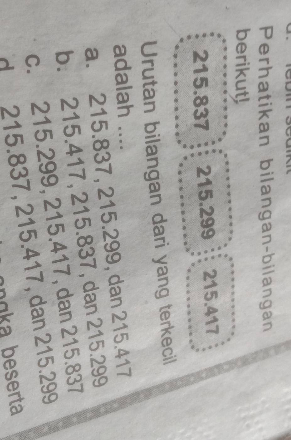 Perhatikan bilangan-bilangan
berikut!
215.837 215. 299 215.417
Urutan bilangan dari yang terkecil
adalah ....
a. 215.837, 215.299, dan 215.417
b. 215.417, 215.837, dan 215.299
c. 215.299, 215.417, dan 215.837
d 215.837, 215.417, dan 215.299
gngka beserta