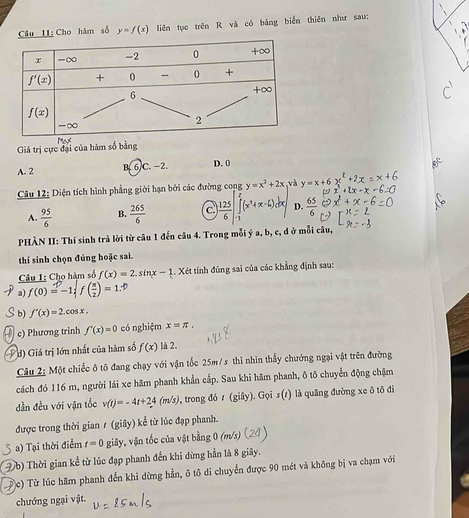 Cho hàm số y=f(x) liên tục trên R và có bảng biến thiên như sau:
Giá trị cực đại của hàm số bằng
A. 2 B. 6C. -2. D. 0
Câu 12: Diện tích hình phẳng giởi hạn bởi các đường cong y=x^2+2x và y=x+6
B.
A.  95/6   265/6 
c.  125/6 ∈t _(-3)^2(x^2+x-6) D.  65/6 
PHÀN II: Thí sinh trả lời từ câu 1 đến câu 4. Trong mỗi ý a, b, c, d ở mỗi câu,
thí sinh chọn đúng hoặc sai.
Câu 1: Cho hàm số f(x)=2.sin x-1. Xét tính đúng sai của các khẳng định sau:
a) f(0)=-1;f ( π /2 )=1.?
b) f'(x)=2.cos x.
c) Phương trình f'(x)=0 có nghiệm x=π .
d) Giá trị lớn nhất của hàm số f(x) là 2.
Câu 2: Một chiếc ô tô đang chạy với vận tốc 25m/s thì nhìn thấy chướng ngại vật trên đường
cách đó 116 m, người lái xe hãm phanh khẩn cấp. Sau khi hãm phanh, ô tô chuyền động chậm
dần đều với vận tốc v(t)=-4t+24(m/s) , trong đó t (giây). Gọi s(1) là quãng đường xe ô tô đi
được trong thời gian / (giây) kể từ lúc đạp phanh.
a) Tại thời điểm t=0 giây, vận tốc của vật bằng 0 (m/s)
(b) Thời gian kể từ lúc đạp phanh đến khi dừng hẳn là 8 giây.
)c) Từ lúc hãm phanh đến khi dừng hẳn, ô tô di chuyển được 90 mét và không bị va chạm với
chướng ngại vật.