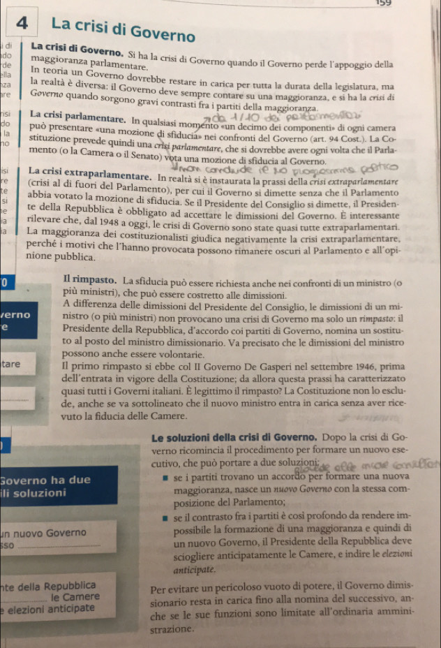 159
4 La crisi di Governo
i di La crisi di Governo. Si ha la crisi di Governo quando il Governo perde l'appoggio della
do maggioranza parlamentare.
de
ella In teoria un Governo dovrebbe restare in carica per tutta la durata della legislatura, ma
za la realtà è diversa; il Governo deve sempre contare su una maggioranza, e si ha la crisi di
are Gøvernø quando sorgono gravi contrasti fra i partiti della maggioranza
risi La crisi parlamentare. In qualsiasi momento «un decimo dei componenti» di ogni camera
do può presentare «una mozione di sfiducia» nei confronti del Governo (art. 94 Cost.). La Co
la stituzione prevede quindi una crisi parlamentare, che si dovrebbe avere ogni volta che il Parla-
no
mento (o la Camera o il Senato) vota una mozione di sfiducia al Governo.
isi La crisi extraparlamentare. In realtà si è instaurata la prassi della crisi extraparlamentare
re (crisi al di fuori del Parlamento), per cui il Governo si dimette senza che il Parlamento
te abbia votato la mozione di sfiducia. Se il Presidente del Consiglio si dimette, il Presiden-
si te della Repubblica è obbligato ad accettare le dimissioni del Governo. É interessante
ia rilevare che, dal 1948 a oggi, le crisi di Governo sono state quasi tutte extraparlamentari.
ia La maggioranza dei costituzionalisti giudica negativamente la crisi extraparlamentare,
perché i motivi che l'hanno provocata possono rimanere oscuri al Parlamento e all´opi-
nione pubblica.
0 Il rimpasto. La sfiducia può essere richiesta anche nei confronti di un ministro (o
più ministri), che può essere costretto alle dimissioni.
A differenza delle dimissioni del Presidente del Consiglio, le dimissioni di un mi-
verno nistro (o più ministri) non provocano una crisi di Governo ma solo un rimpastø: il
e Presidente della Repubblica, d’accordo coi partiti di Governo, nomina un sostitu-
to al posto del ministro dimissionario. Va precisato che le dimissioni del ministro
possono anche essere volontarie.
tare Il primo rimpasto si ebbe col II Governo De Gasperi nel settembre 1946, prima
dell’entrata in vigore della Costituzione; da allora questa prassi ha caratterizzato
quasi tutti i Governi italiani. È legittimo il rimpasto? La Costituzione non lo esclu-
de, anche se va sottolineato che il nuovo ministro entra in carica senza aver rice-
vuto la fiducia delle Camere.
Le soluzioni della crisi di Governo, Dopo la crisi di Go-
verno ricomincia il procedimento per formare un nuovo ese-
cutivo, che può portare a due soluzioni;
Governo ha due se i partiti trovano un accordo per formare una nuova
ili soluzioni maggioranza, nasce un πισνø Gøvernø con la stessa com-
posizione del Parlamento;
se il contrasto fra i partiti è così profondo da rendere im-
un nuovo Governo possibile la formazione di una maggioranza e quindi di
so_ un nuovo Governo, il Presidente della Repubblica deve
sciogliere anticipatamente le Camere, e indire le elezioni
anticipate.
nte della Repubblica Per evitare un pericoloso vuoto di potere, il Governo dimis-
le Camere
_e elezioni anticipate sionario resta in carica fino alla nomina del successivo, an-
che se le sue funzioni sono limitate all’ordinaria ammini-
strazione.