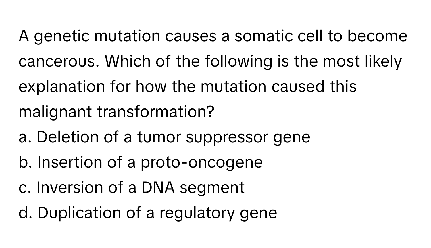 A genetic mutation causes a somatic cell to become cancerous. Which of the following is the most likely explanation for how the mutation caused this malignant transformation?

a. Deletion of a tumor suppressor gene
b. Insertion of a proto-oncogene
c. Inversion of a DNA segment
d. Duplication of a regulatory gene