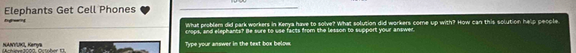 Elephants Get Cell Phones 
Engrawing What problem did park workers in Kenya have to solve? What solution did workers come up with? How can this solution help people. 
crops, and elephants? Be sure to use facts from the lesson to support your answer. 
NANYUKI, Kerıya (Achieve3000. October 13. iti Type your answer in the text box below.