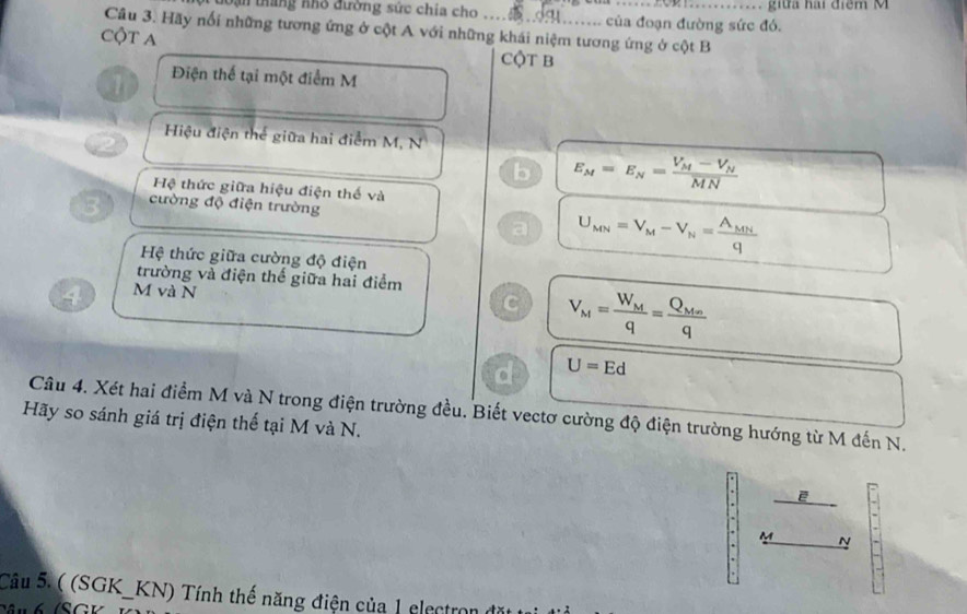 đoạn tháng nhỏ đường sức chia cho ..Đ ........ của đoạn đường sức đó. . giữa hai điểm M
Câu 3. Hãy nổi những tương ứng ở cột A với những khái niệm tương ứng ở cột B
Cột A
CộT B
1 Điện thể tại một điểm M
Hiệu điện thể giữa hai điểm M, N
b E_M=E_N=frac V_M-V_NMN
Hệ thức giữa hiệu điện thế và
3 cường độ điện trường
a U_MN=V_M-V_N=frac A_MNq
Hệ thức giữa cường độ điện
trường và điện thể giữa hai điểm
4 M và N
C V_M=frac W_Mq=frac Q_Mnq
d U=Ed
Câu 4. Xét hai điểm M và N trong điện trường đều. Biết vectơ cường độ điện trường hướng từ M đến N.
Hãy so sánh giá trị điện thể tại M và N.
ē
M
N
Câu 5. ( (SGK_KN) Tính thế năng điện của 1 electro