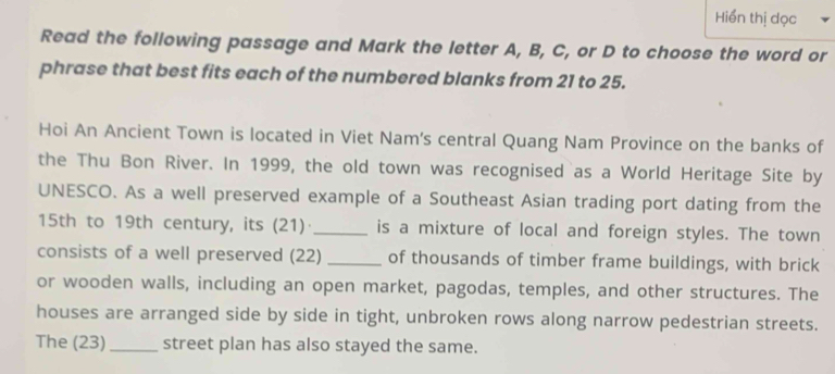 Hiển thị dọc 
Read the following passage and Mark the letter A, B, C, or D to choose the word or 
phrase that best fits each of the numbered blanks from 21 to 25. 
Hoi An Ancient Town is located in Viet Nam's central Quang Nam Province on the banks of 
the Thu Bon River. In 1999, the old town was recognised as a World Heritage Site by 
UNESCO. As a well preserved example of a Southeast Asian trading port dating from the
15th to 19th century, its (21)· is a mixture of local and foreign styles. The town 
consists of a well preserved (22) _of thousands of timber frame buildings, with brick 
or wooden walls, including an open market, pagodas, temples, and other structures. The 
houses are arranged side by side in tight, unbroken rows along narrow pedestrian streets. 
The (23)_ street plan has also stayed the same.