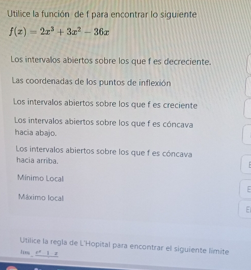 Utilice la función de f para encontrar lo siguiente
f(x)=2x^3+3x^2-36x
Los intervalos abiertos sobre los que f es decreciente. 
Las coordenadas de los puntos de inflexión 
Los intervalos abiertos sobre los que f es creciente 
Los intervalos abiertos sobre los que f es cóncava 
hacia abajo. 
Los intervalos abiertos sobre los que f es cóncava 
hacia arriba. 
. 
Mínimo Local 
E 
Máximo local 
E 
Utilice la regla de L'Hopital para encontrar el siguiente limite 
lim _ e^x1x