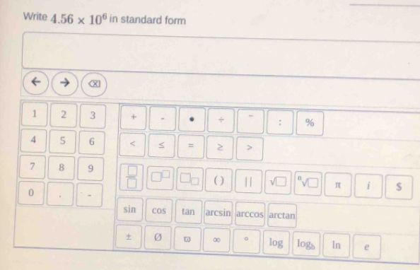 Write 4.56* 10^6 in standard form
1 2 3 + . + : %
4 5 6 < = >
7 8 9  □ /□   
( ) || sqrt (□)^nsqrt(□ ) π i $ 
0 -
sin COS tan arcsin arccos arctan
+ Ø ω ∞ 。 log logb ln e