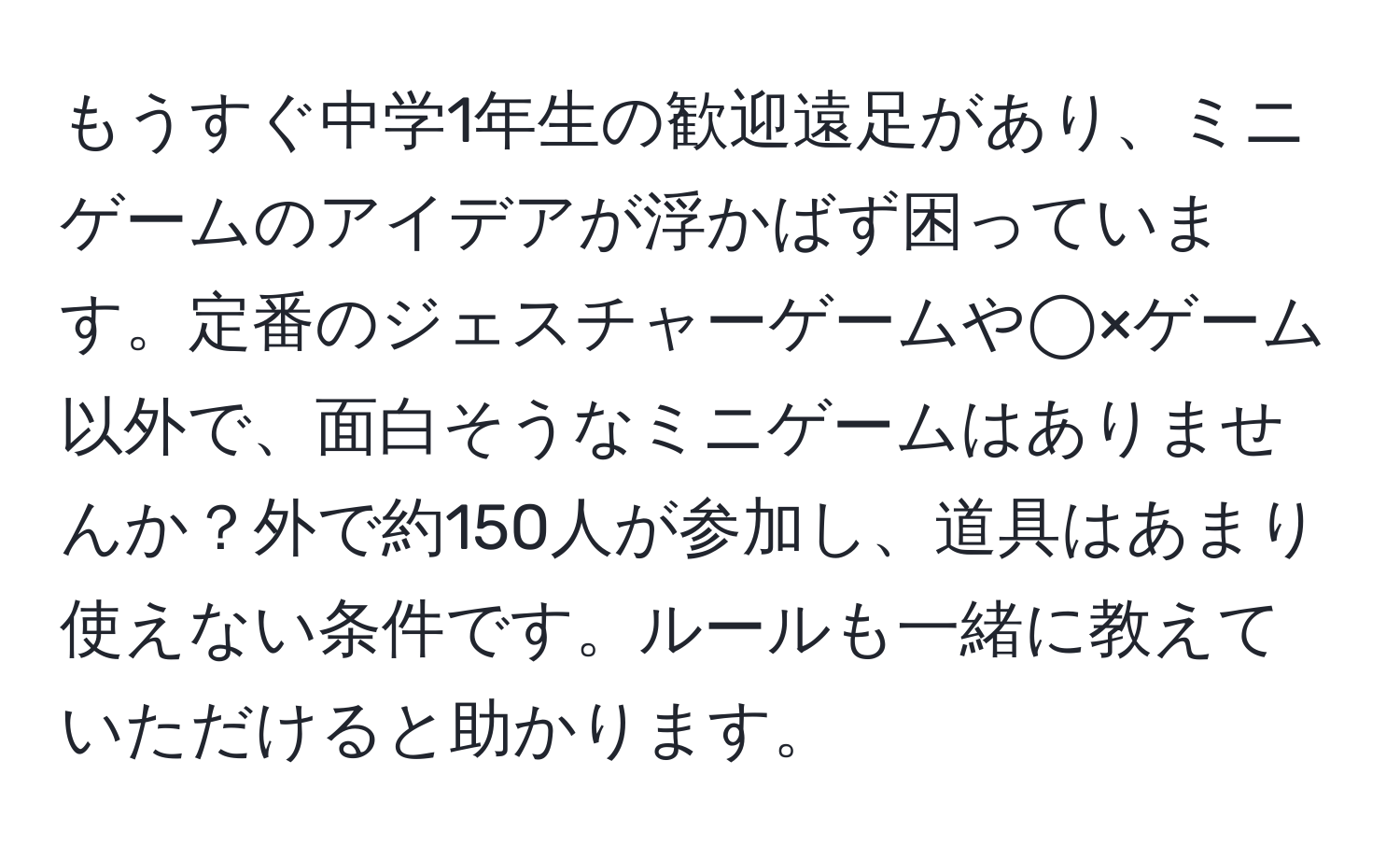 もうすぐ中学1年生の歓迎遠足があり、ミニゲームのアイデアが浮かばず困っています。定番のジェスチャーゲームや◯×ゲーム以外で、面白そうなミニゲームはありませんか？外で約150人が参加し、道具はあまり使えない条件です。ルールも一緒に教えていただけると助かります。