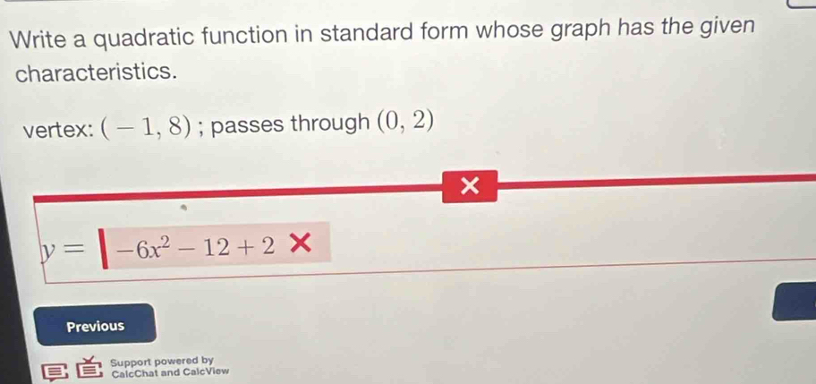 Write a quadratic function in standard form whose graph has the given 
characteristics. 
vertex: (-1,8); passes through (0,2)
y= -6x^2-12+2*
Previous 
Support powered by 
CalcChat and CalcView