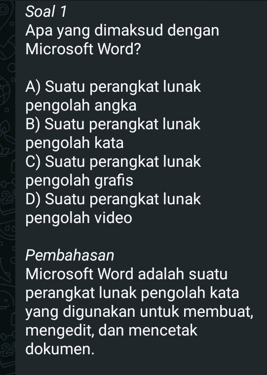 Soal 1
Apa yang dimaksud dengan
Microsoft Word?
A) Suatu perangkat lunak
pengolah angka
B) Suatu perangkat lunak
pengolah kata
C) Suatu perangkat lunak
o pengolah grafis
2 D) Suatu perangkat lunak
an pengolah video
Pembahasan
Microsoft Word adalah suatu
perangkat lunak pengolah kata
yang digunakan untuk membuat,
o mengedit, dan mencetak
2 dokumen.