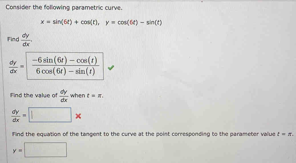 Consider the following parametric curve.
x=sin (6t)+cos (t),y=cos (6t)-sin (t)
Find  dy/dx .
Find the value of  dy/dx  when t=π .
 dy/dx =□ *
Find the equation of the tangent to the curve at the point corresponding to the parameter value t=π .
y=□