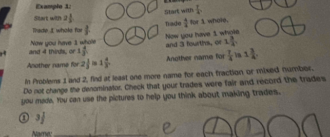 Example 1: 
Start with  7/4 
Start with 2 1/3 
Trade  4/4  for 1 whole, 
Trade whole for  3/3 . 
Now you have 1 whole Now you have 1 whole 
and 4 thirds, or 1 4/3  and 3 fourths, o 1 3/4 
Another name for 2 1/3  is 1 4/3  Another name for  7/4  la 1 3/4 , 
In Problems 1 and 2, find at least one more name for each fraction or mixed number. 
Do not change the denominator. Check that your trades were fair and record the trades 
you made. You can use the pictures to help you think about making trades. 
0 3 1/2 
Name: