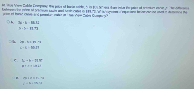 At True View Cable Company, the price of basic cable, b, is $55.57 less than twice the price of premium cable, p. The difference
between the price of premium cable and basic cable is $19.73. Which system of equations below can be used to determine the
price of basic cable and premium cable at True View Cable Company?
A. 2p-b=55.57
p-b=19.73
B、 2p-b=19.73
p· b=55.57
C. 2p+b=55.57
p+b=19.73
D、 2p+b=19.73
p+b=55.57