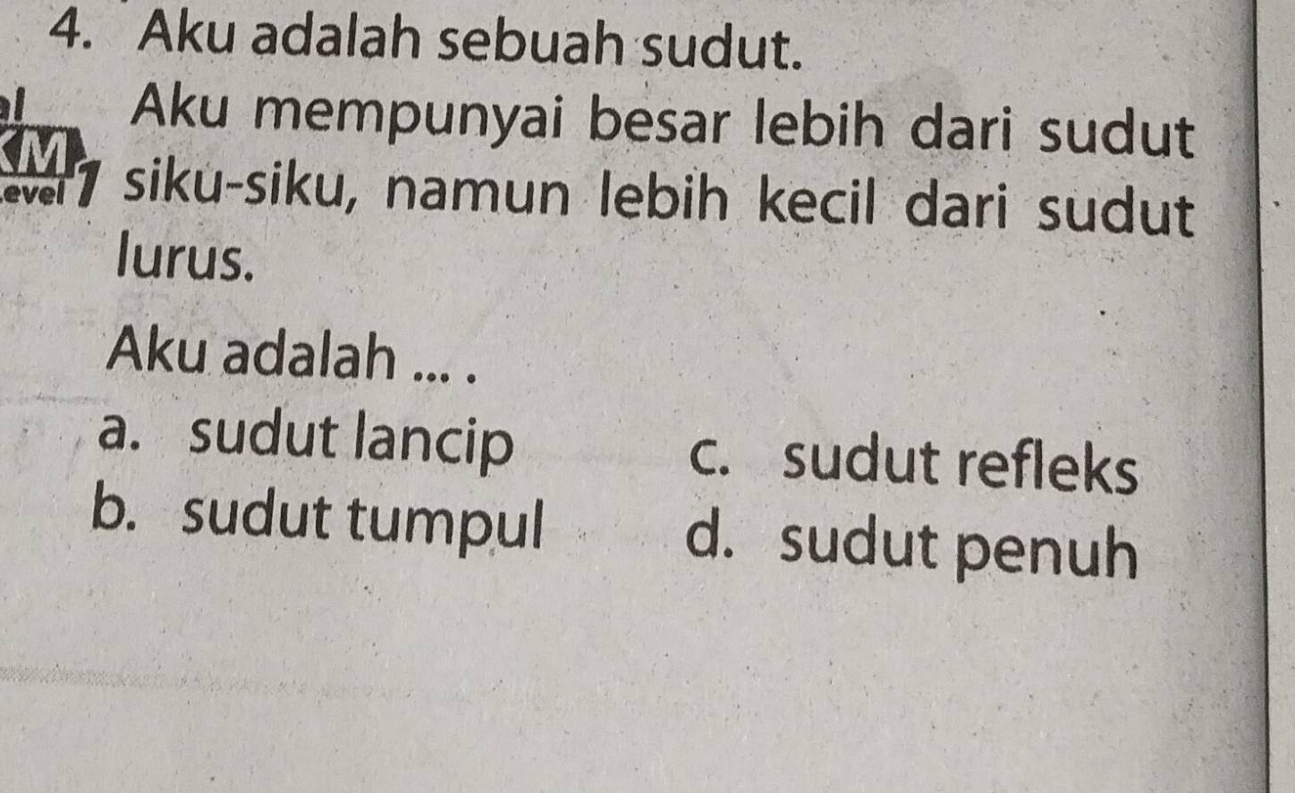 Aku adalah sebuah sudut.
I
Aku mempunyai besar lebih dari sudut
M
evel 7 siku-siku, namun lebih kecil dari sudut
lurus.
Aku adalah ... .
a. sudut lancip c. sudut refleks
b. sudut tumpul d. sudut penuh