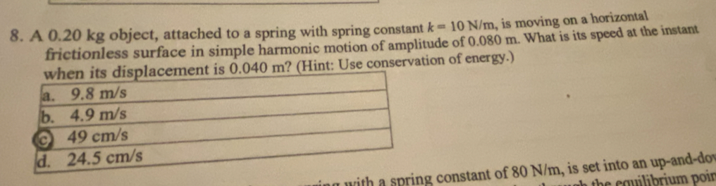 A 0.20 kg object, attached to a spring with spring constant k=10N/m , is moving on a horizontal 
frictionless surface in simple harmonic motion of amplitude of 0.080 m. What is its speed at the instant
40 m? (Hint: Use conservation of energy.) 
with constant of 80 N/m, is set into an up-and-dow 
the saibrium poir