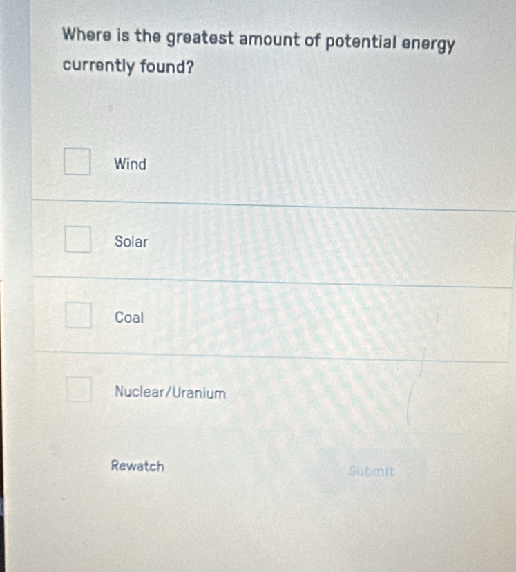 Where is the greatest amount of potential energy
currently found?
Wind
Solar
Coal
Nuclear/Uranium
Rewatch Submit