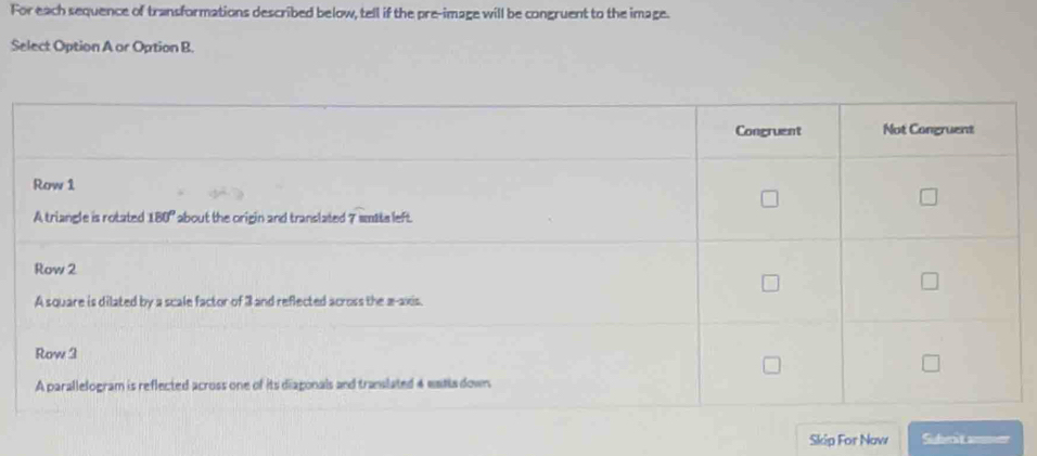 For each sequence of transformations described below, tell if the pre-image will be congruent to the image.
Select Option A or Option B.
Skip For Now Sishert ammon