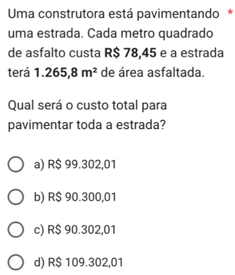 Uma construtora está pavimentando *
uma estrada. Cada metro quadrado
de asfalto custa R$ 78,45 e a estrada
terá 1.265,8m^2 de área asfaltada.
Qual será o custo total para
pavimentar toda a estrada?
a) R$ 99.302,01
b) R$ 90.300,01
c) R$ 90.302,01
d) R$ 109.302,01