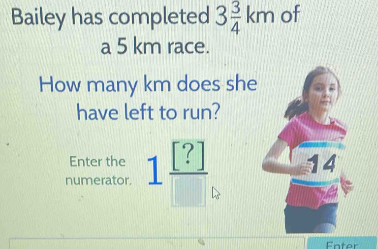 Bailey has completed 3 3/4 km of 
a 5 km race. 
How many km does she 
have left to run? 
Enter the 
numerator. 1frac [?]
Enter