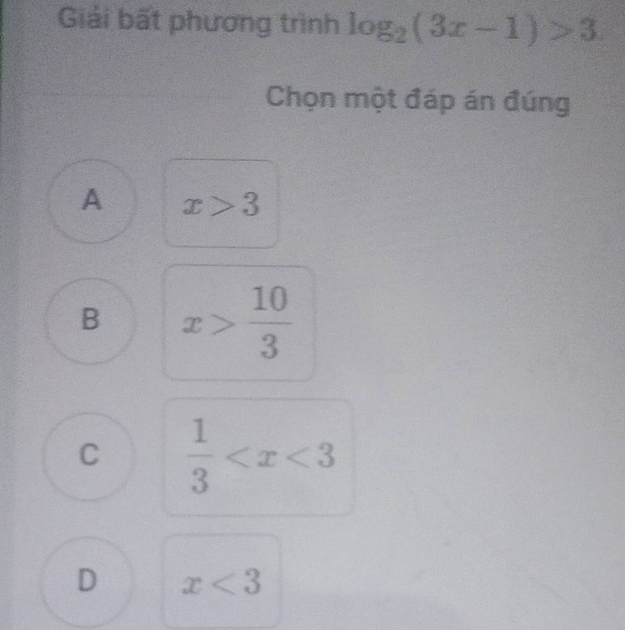 Giải bất phương trình log _2(3x-1)>3
Chọn một đáp án đúng
A
x>3
B
x> 10/3 
C
 1/3 
D
x<3</tex>