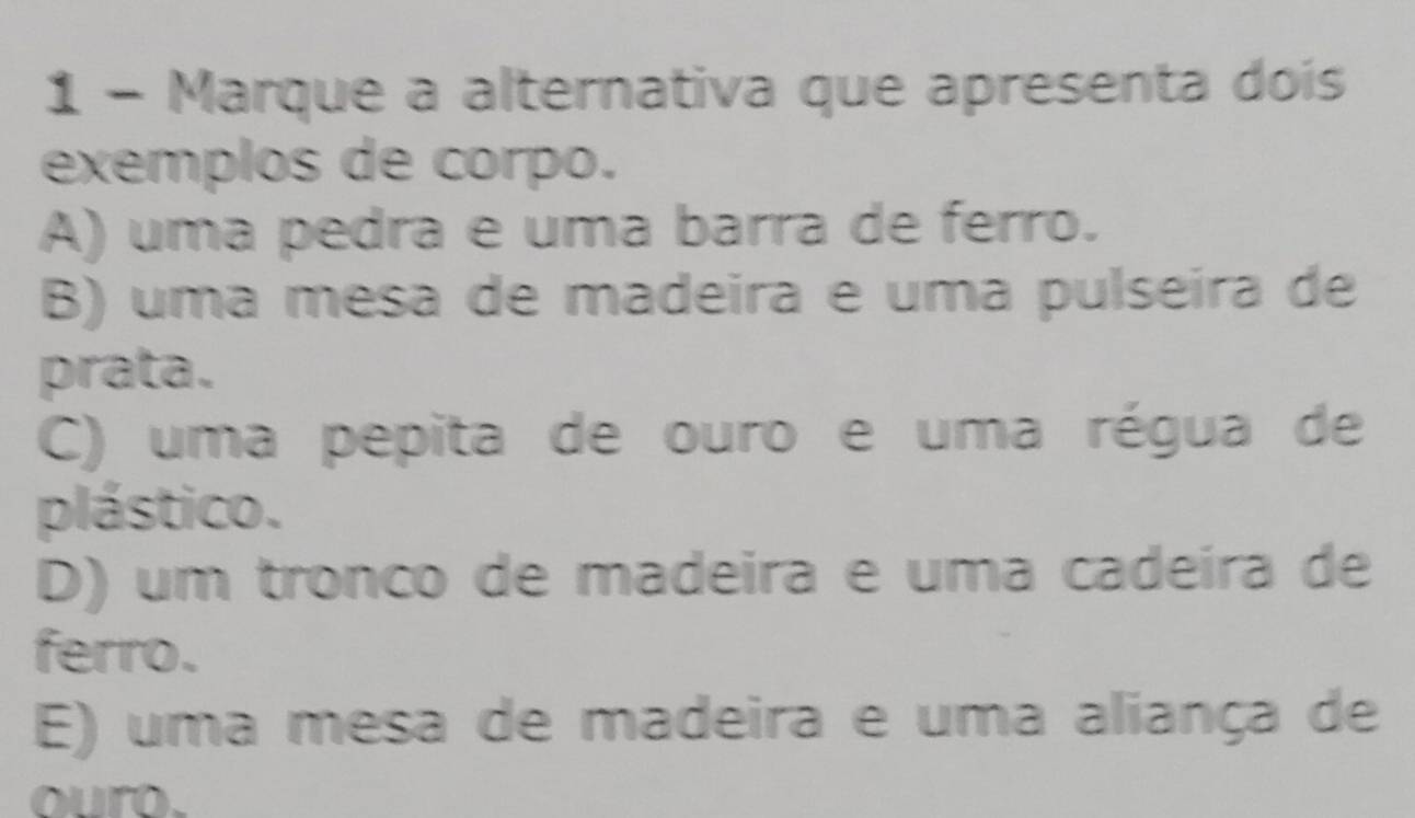 Marque a alternativa que apresenta dois
exemplos de corpo.
A) uma pedra e uma barra de ferro.
B) uma mesa de madeira e uma pulseira de
prata.
C) uma pepita de ouro e uma régua de
plástico.
D) um tronco de madeira e uma cadeíra de
ferro.
E) uma mesa de madeira e uma aliança de
ouro.