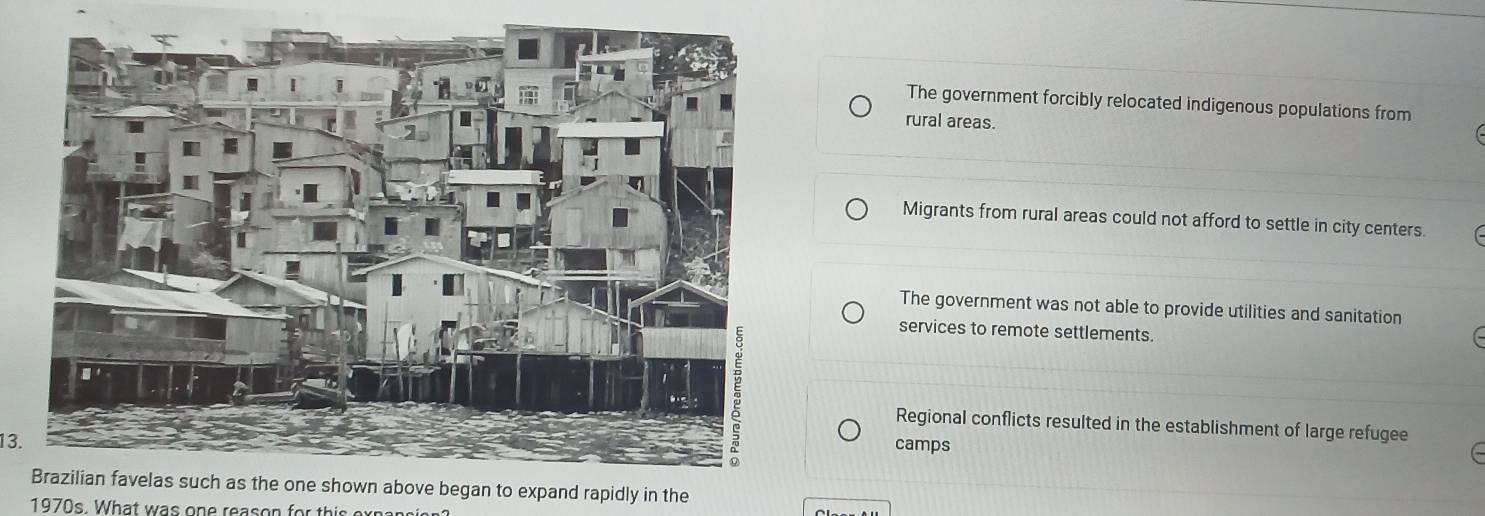 The government forcibly relocated indigenous populations from
rural areas.
Migrants from rural areas could not afford to settle in city centers.
The government was not able to provide utilities and sanitation
services to remote settlements.
Regional conflicts resulted in the establishment of large refugee
13.camps
n to expand rapidly in the
1970s. What was one reason for this oxpangis